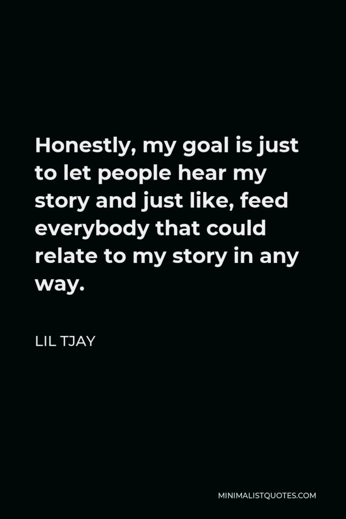 Lil Tjay Quote - Honestly, my goal is just to let people hear my story and just like, feed everybody that could relate to my story in any way.