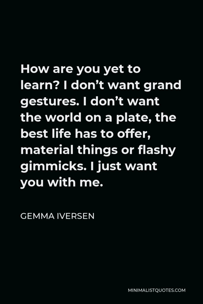 Gemma Iversen Quote - How are you yet to learn? I don’t want grand gestures. I don’t want the world on a plate, the best life has to offer, material things or flashy gimmicks. I just want you with me.