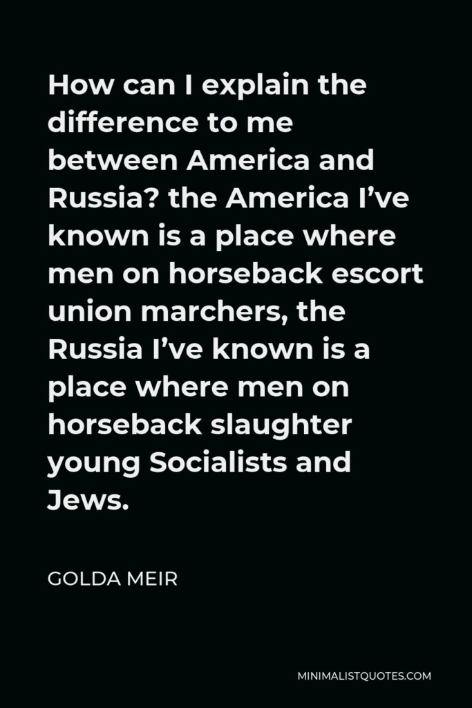 Golda Meir Quote - How can I explain the difference to me between America and Russia? the America I’ve known is a place where men on horseback escort union marchers, the Russia I’ve known is a place where men on horseback slaughter young Socialists and Jews.