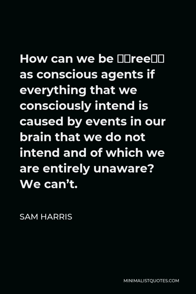 Sam Harris Quote - How can we be “free” as conscious agents if everything that we consciously intend is caused by events in our brain that we do not intend and of which we are entirely unaware? We can’t.