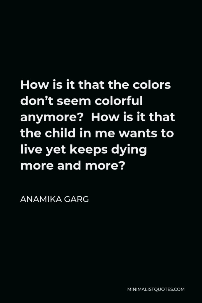 Anamika Garg Quote - How is it that the colors don’t seem colorful anymore? How is it that the child in me wants to live yet keeps dying more and more?