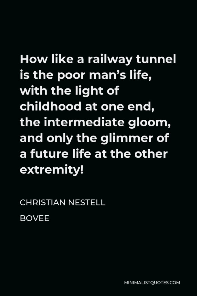 Christian Nestell Bovee Quote - How like a railway tunnel is the poor man’s life, with the light of childhood at one end, the intermediate gloom, and only the glimmer of a future life at the other extremity!