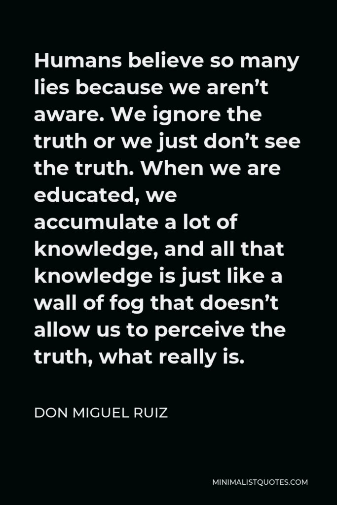 Don Miguel Ruiz Quote - Humans believe so many lies because we aren’t aware. We ignore the truth or we just don’t see the truth. When we are educated, we accumulate a lot of knowledge, and all that knowledge is just like a wall of fog that doesn’t allow us to perceive the truth, what really is.