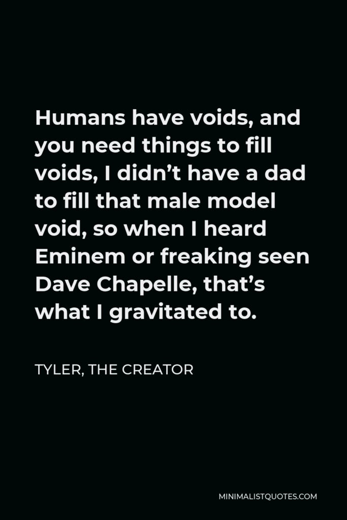 Tyler, the Creator Quote - Humans have voids, and you need things to fill voids, I didn’t have a dad to fill that male model void, so when I heard Eminem or freaking seen Dave Chapelle, that’s what I gravitated to.