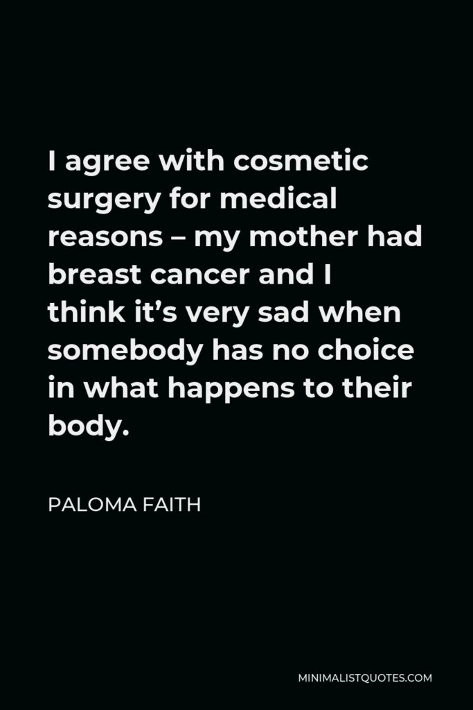 Paloma Faith Quote - I agree with cosmetic surgery for medical reasons – my mother had breast cancer and I think it’s very sad when somebody has no choice in what happens to their body.
