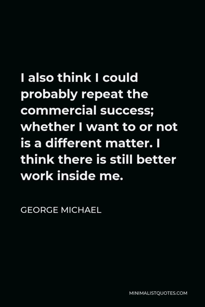 George Michael Quote - I also think I could probably repeat the commercial success; whether I want to or not is a different matter. I think there is still better work inside me.