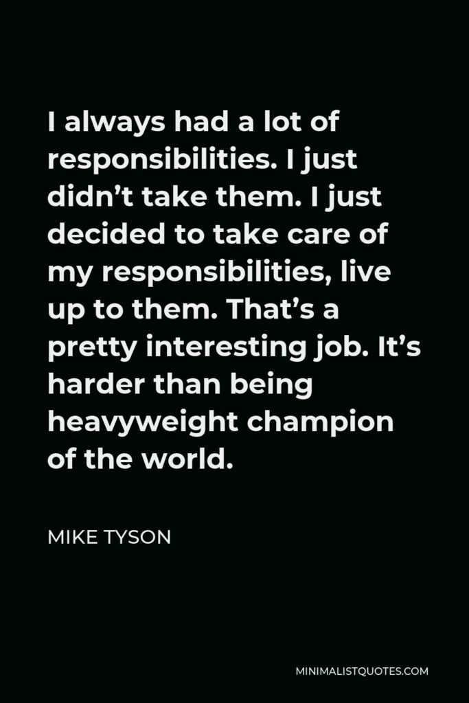 Mike Tyson Quote - I always had a lot of responsibilities. I just didn’t take them. I just decided to take care of my responsibilities, live up to them. That’s a pretty interesting job. It’s harder than being heavyweight champion of the world.