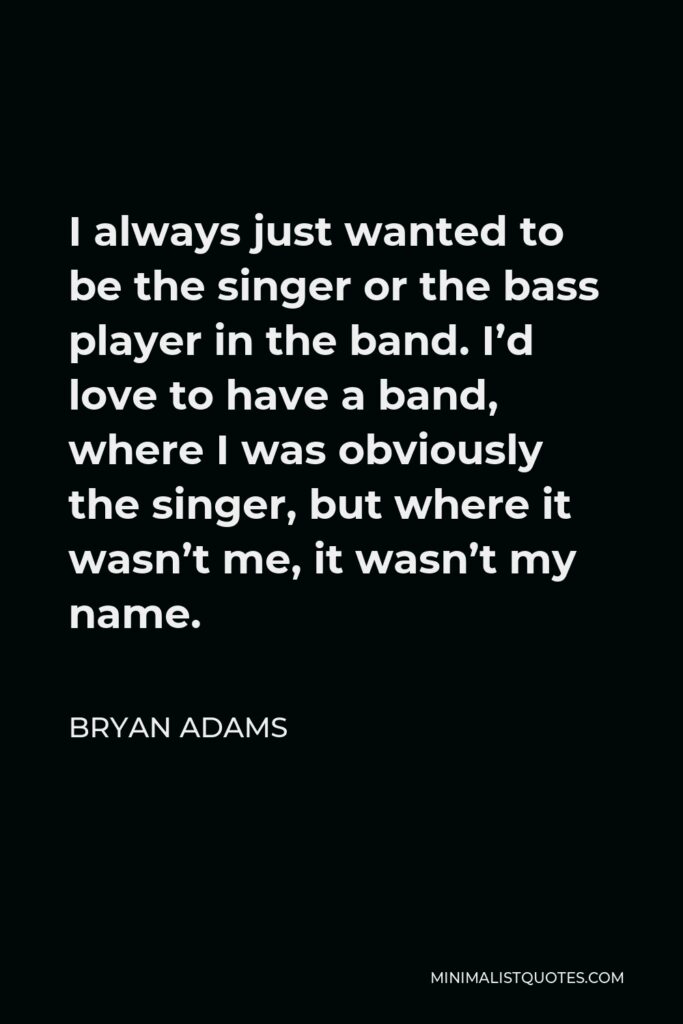 Bryan Adams Quote - I always just wanted to be the singer or the bass player in the band. I’d love to have a band, where I was obviously the singer, but where it wasn’t me, it wasn’t my name.
