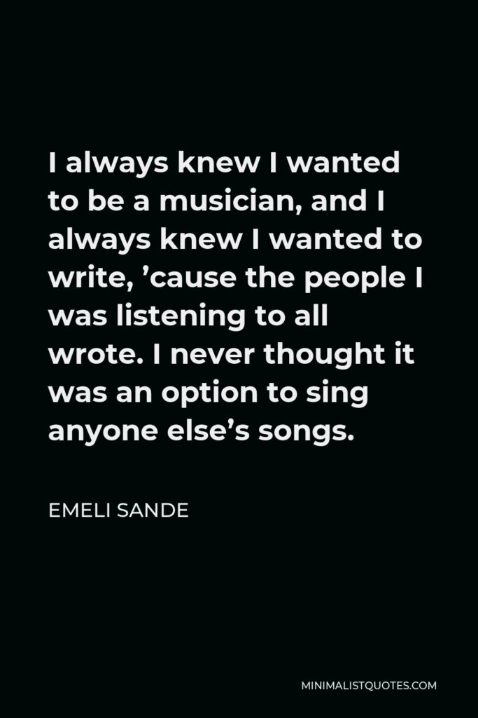 Emeli Sande Quote - I always knew I wanted to be a musician, and I always knew I wanted to write, ’cause the people I was listening to all wrote. I never thought it was an option to sing anyone else’s songs.