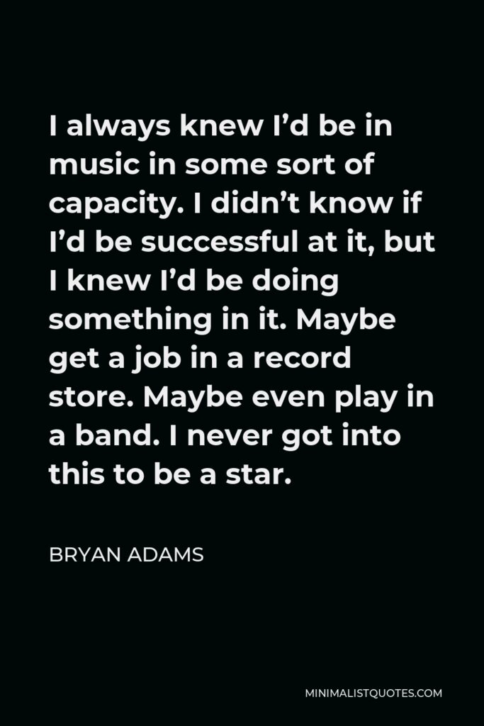 Bryan Adams Quote - I always knew I’d be in music in some sort of capacity. I didn’t know if I’d be successful at it, but I knew I’d be doing something in it. Maybe get a job in a record store. Maybe even play in a band. I never got into this to be a star.