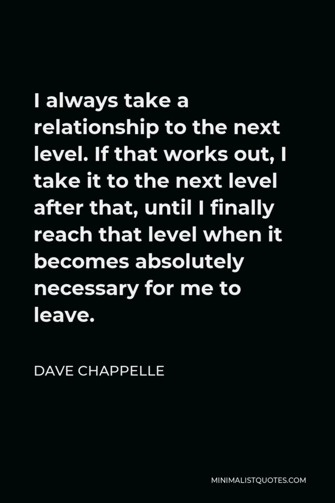 Dave Chappelle Quote - I always take a relationship to the next level. If that works out, I take it to the next level after that, until I finally reach that level when it becomes absolutely necessary for me to leave.