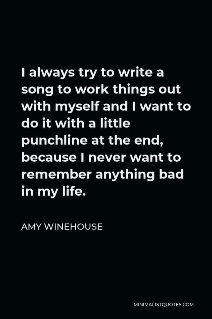 Amy Winehouse Quote - I always try to write a song to work things out with myself and I want to do it with a little punchline at the end, because I never want to remember anything bad in my life.