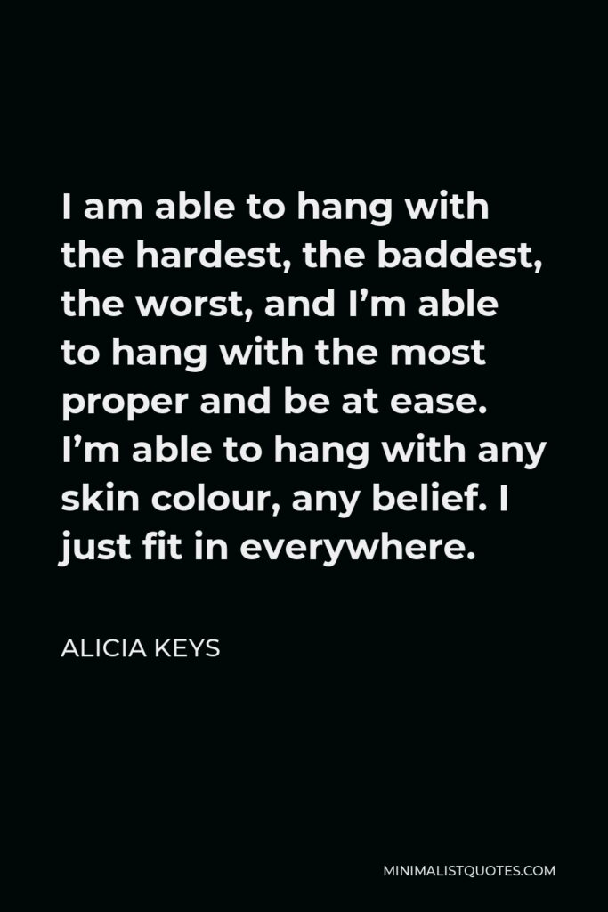 Alicia Keys Quote - I am able to hang with the hardest, the baddest, the worst, and I’m able to hang with the most proper and be at ease. I’m able to hang with any skin colour, any belief. I just fit in everywhere.