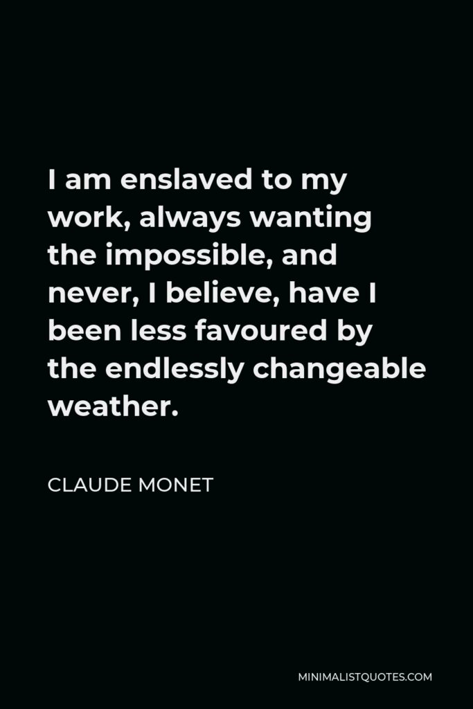 Claude Monet Quote - I am enslaved to my work, always wanting the impossible, and never, I believe, have I been less favoured by the endlessly changeable weather.