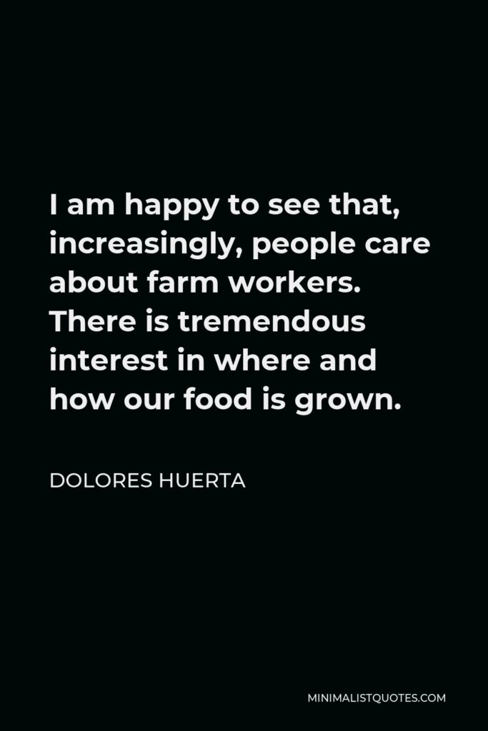 Dolores Huerta Quote - I am happy to see that, increasingly, people care about farm workers. There is tremendous interest in where and how our food is grown.