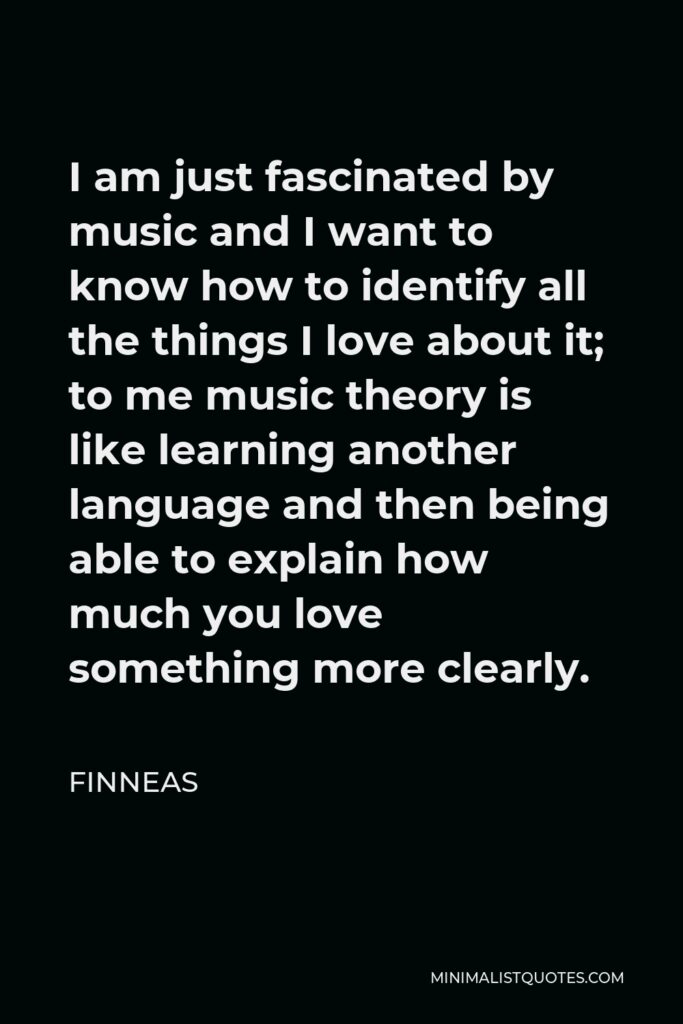 Finneas Quote - I am just fascinated by music and I want to know how to identify all the things I love about it; to me music theory is like learning another language and then being able to explain how much you love something more clearly.
