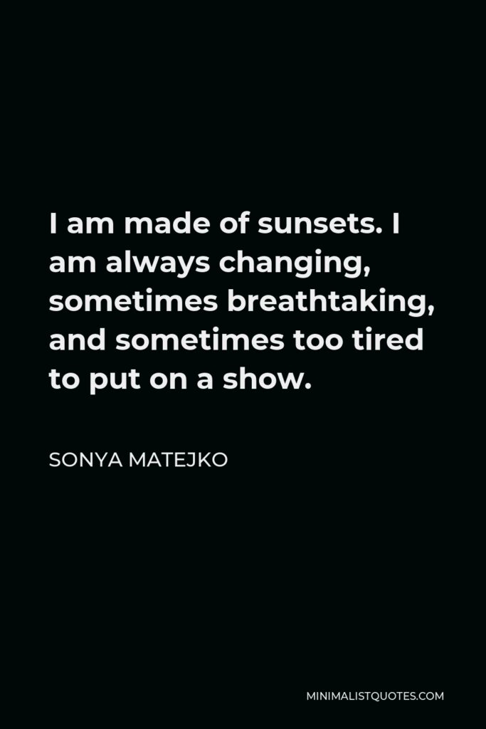Sonya Matejko Quote - I am made of sunsets. I am always changing, sometimes breathtaking, and sometimes too tired to put on a show.