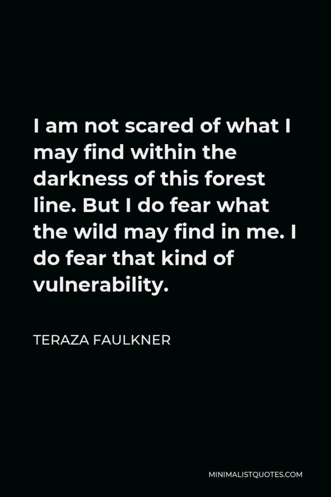 Teraza Faulkner Quote - I am not scared of what I may find within the darkness of this forest line. But I do fear what the wild may find in me. I do fear that kind of vulnerability.