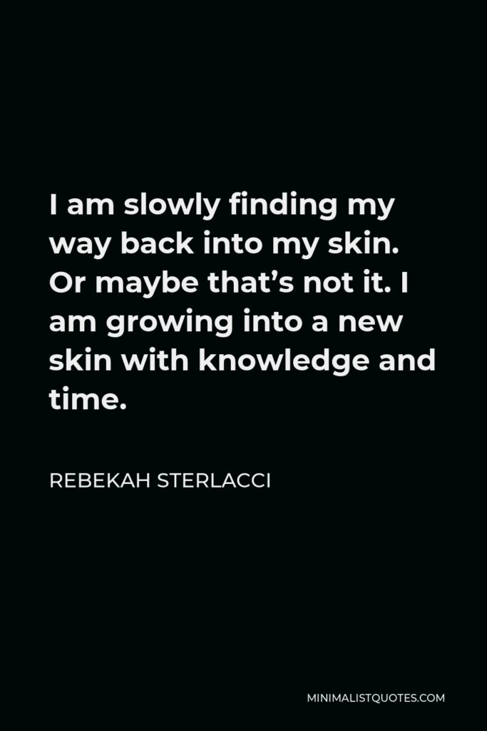 Rebekah Sterlacci Quote - I am slowly finding my way back into my skin. Or maybe that’s not it. I am growing into a new skin with knowledge and time.