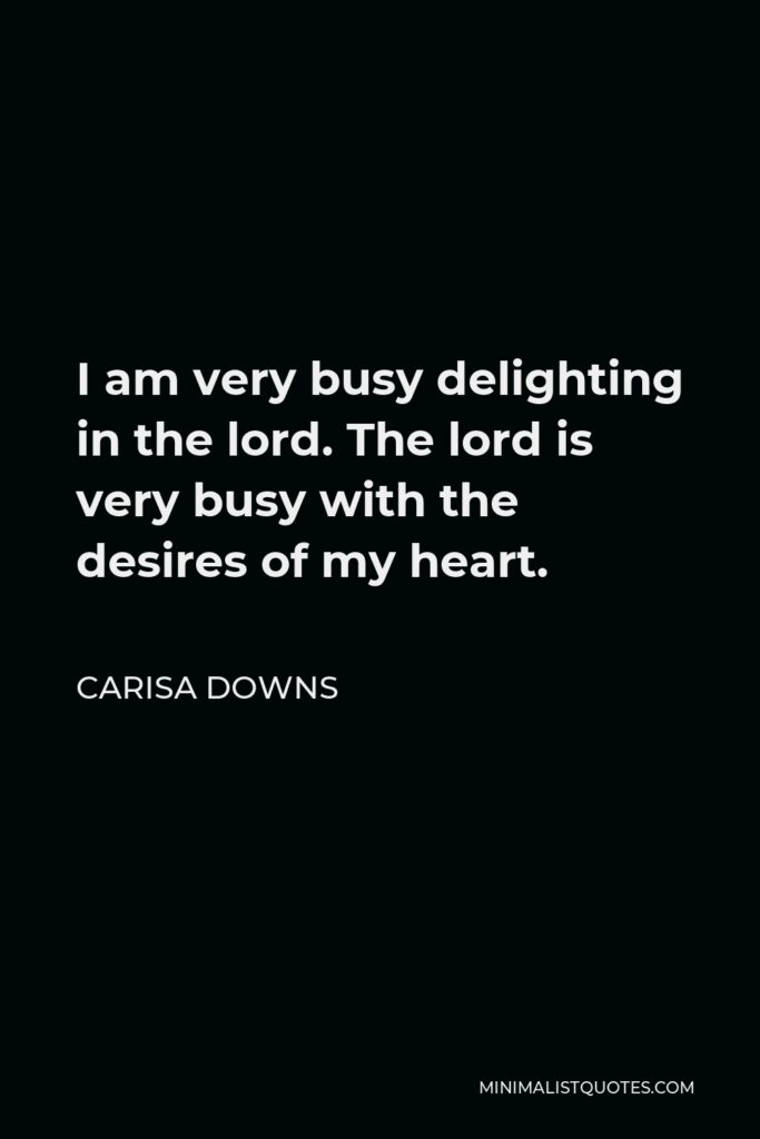 Carisa Downs Quote - I am very busy delighting in the lord. The lord is very busy with the desires of my heart.