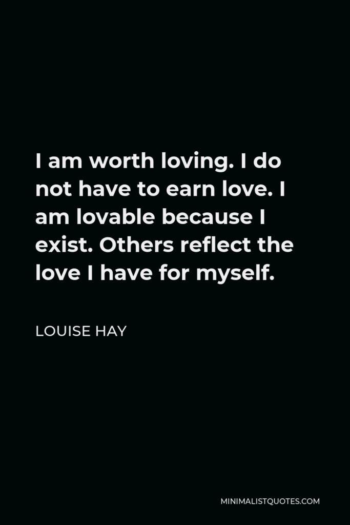 Louise Hay Quote - I am worth loving. I do not have to earn love. I am lovable because I exist. Others reflect the love I have for myself.