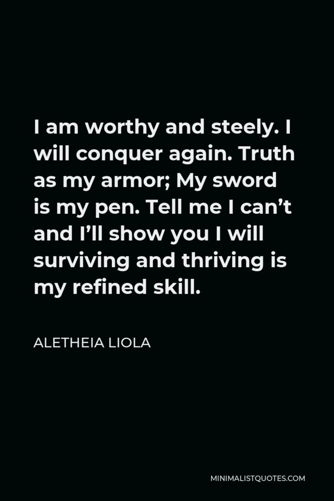 Aletheia Liola Quote - I am worthy and steely. I will conquer again. Truth as my armor; My sword is my pen. Tell me I can’t and I’ll show you I will surviving and thriving is my refined skill.