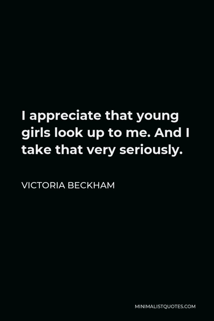 Victoria Beckham Quote - I appreciate that young girls look up to me. And I take that very seriously.