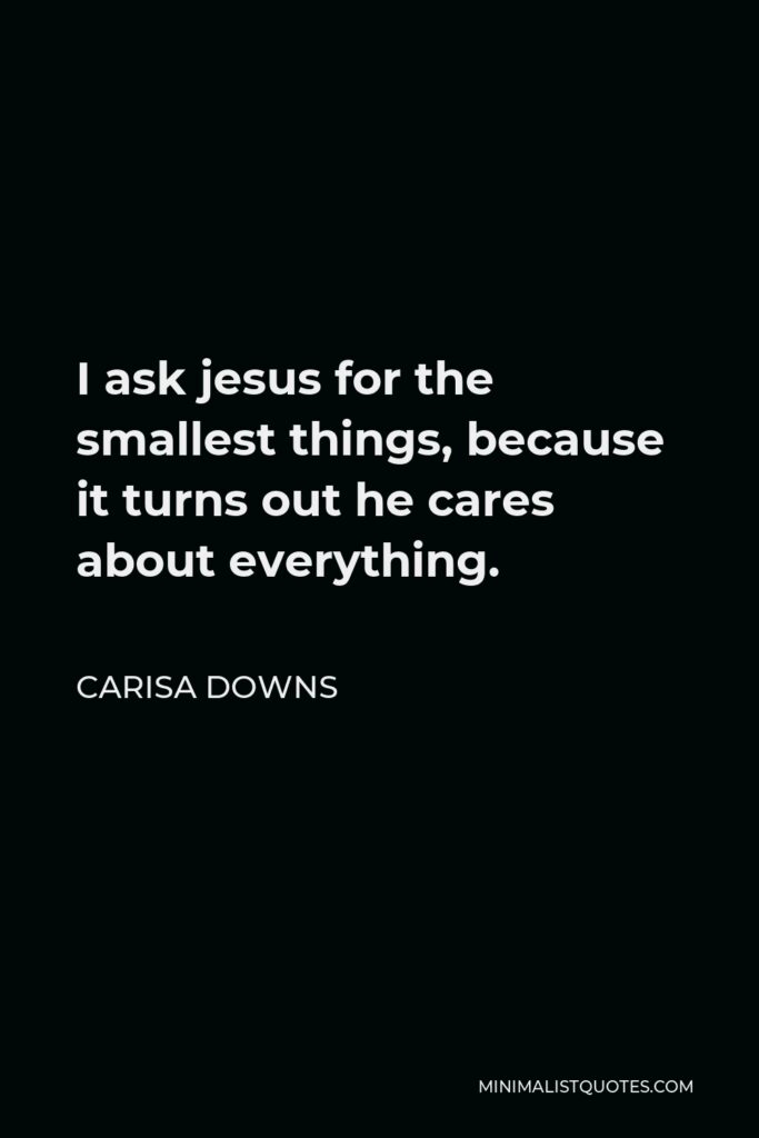 Carisa Downs Quote - I ask jesus for the smallest things, because it turns out he cares about everything.