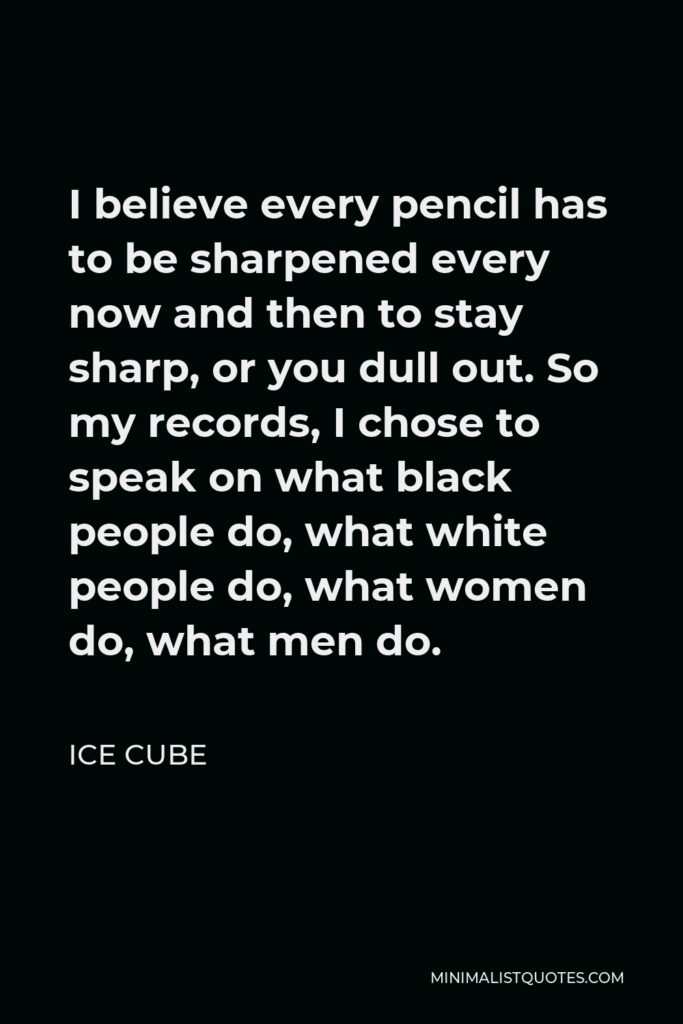 Ice Cube Quote - I believe every pencil has to be sharpened every now and then to stay sharp, or you dull out. So my records, I chose to speak on what black people do, what white people do, what women do, what men do.