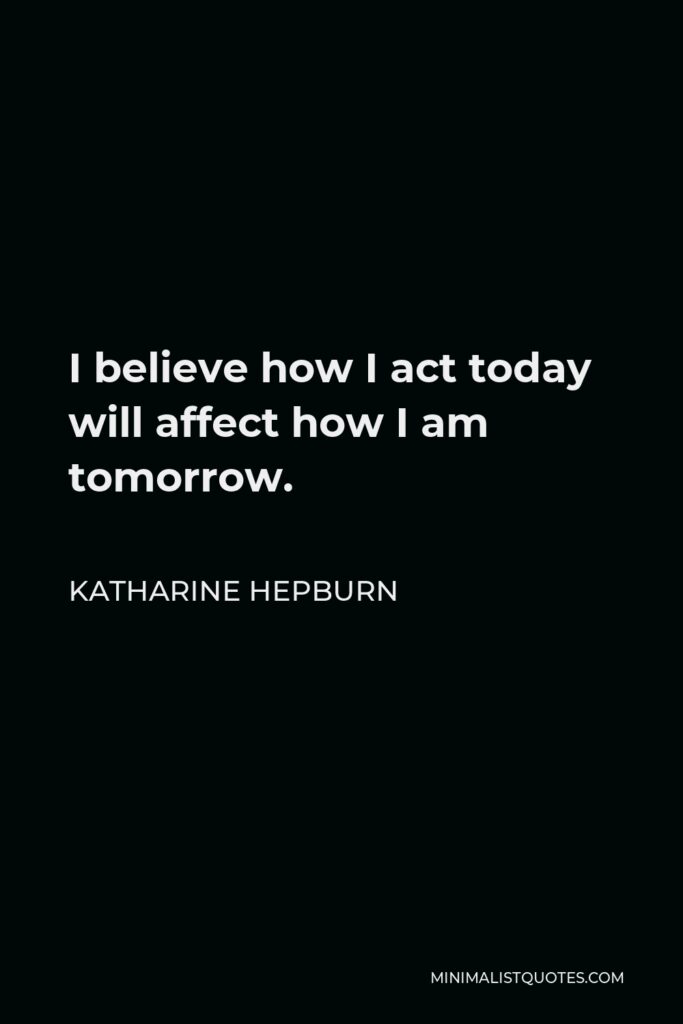 Katharine Hepburn Quote - I believe how I act today will affect how I am tomorrow.