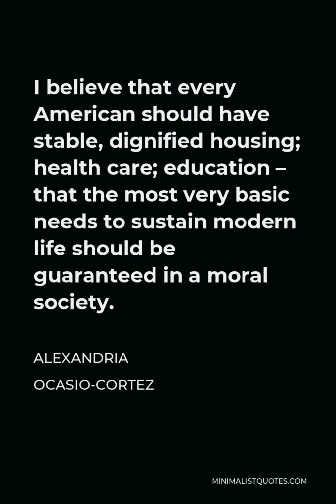 Alexandria Ocasio-Cortez Quote - I believe that every American should have stable, dignified housing; health care; education – that the most very basic needs to sustain modern life should be guaranteed in a moral society.