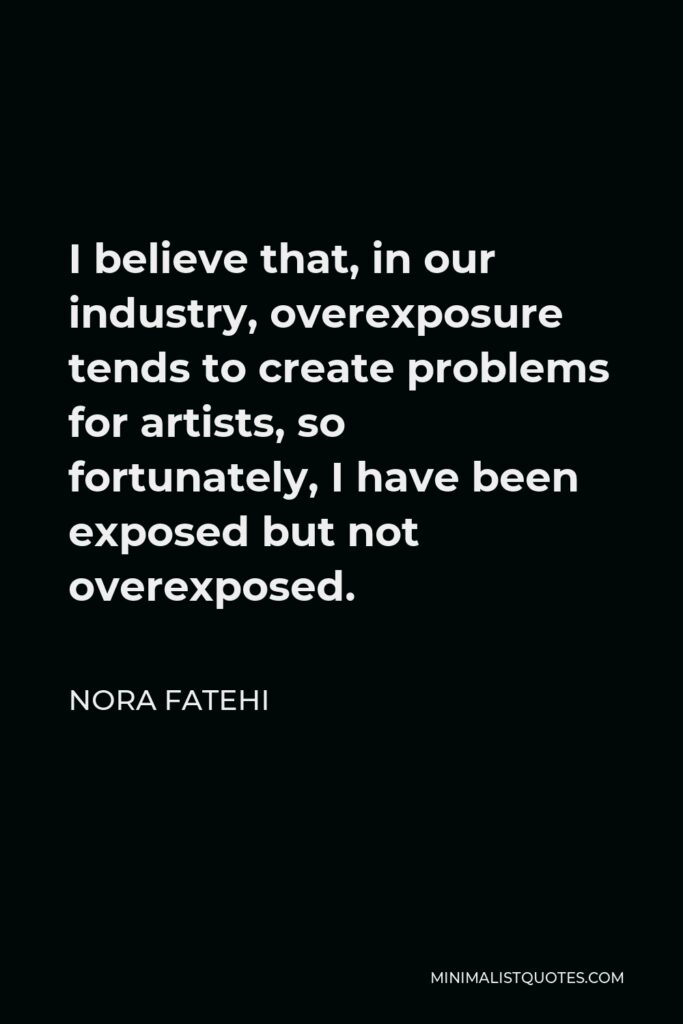 Nora Fatehi Quote - I believe that, in our industry, overexposure tends to create problems for artists, so fortunately, I have been exposed but not overexposed.