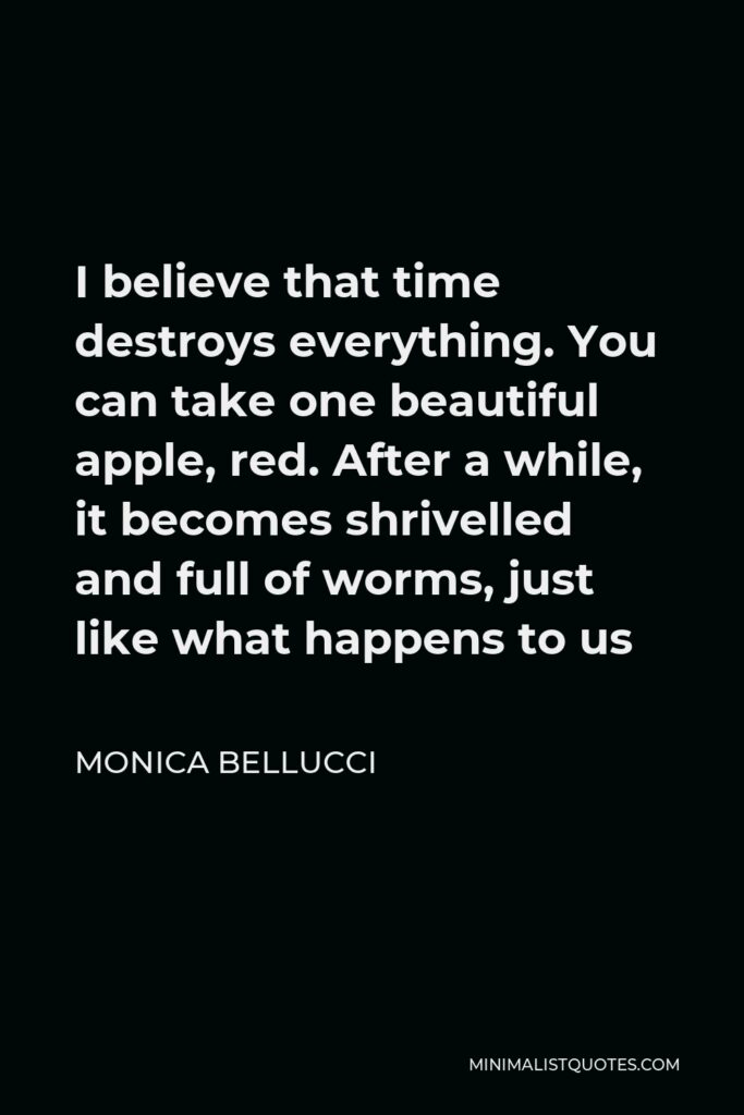 Monica Bellucci Quote - I believe that time destroys everything. You can take one beautiful apple, red. After a while, it becomes shrivelled and full of worms, just like what happens to us