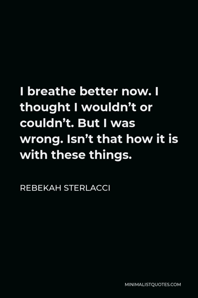 Rebekah Sterlacci Quote - I breathe better now. I thought I wouldn’t or couldn’t. But I was wrong. Isn’t that how it is with these things.