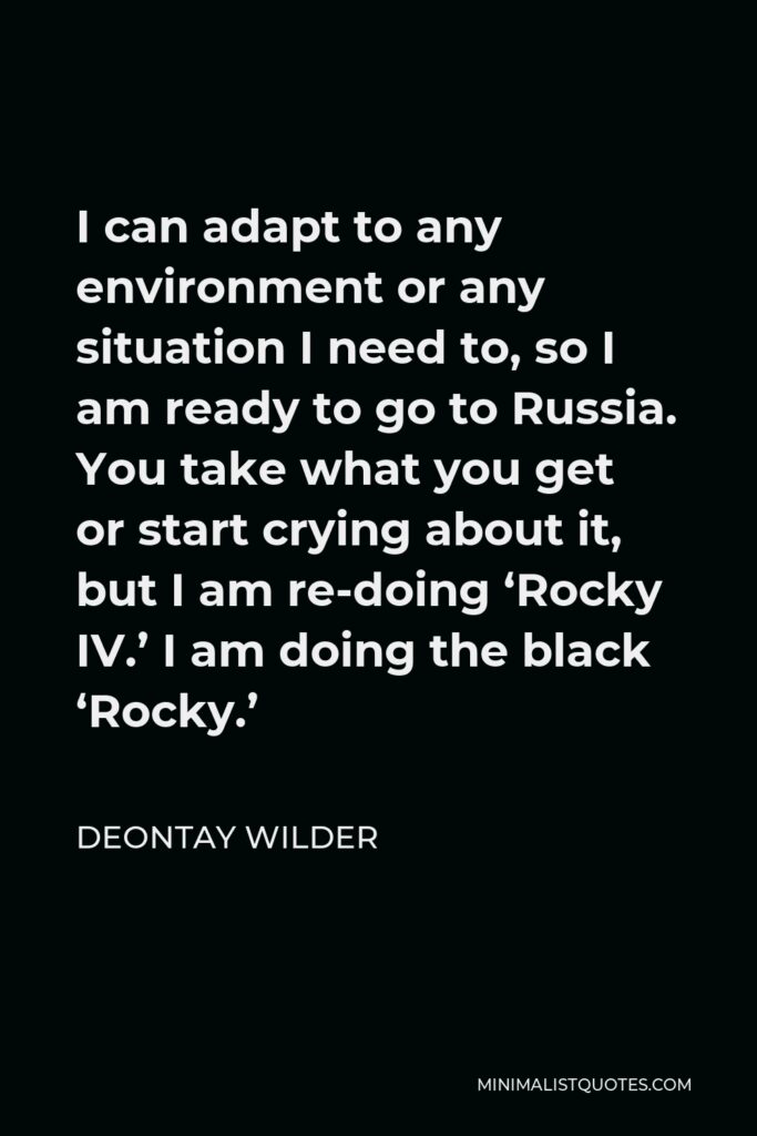 Deontay Wilder Quote - I can adapt to any environment or any situation I need to, so I am ready to go to Russia. You take what you get or start crying about it, but I am re-doing ‘Rocky IV.’ I am doing the black ‘Rocky.’
