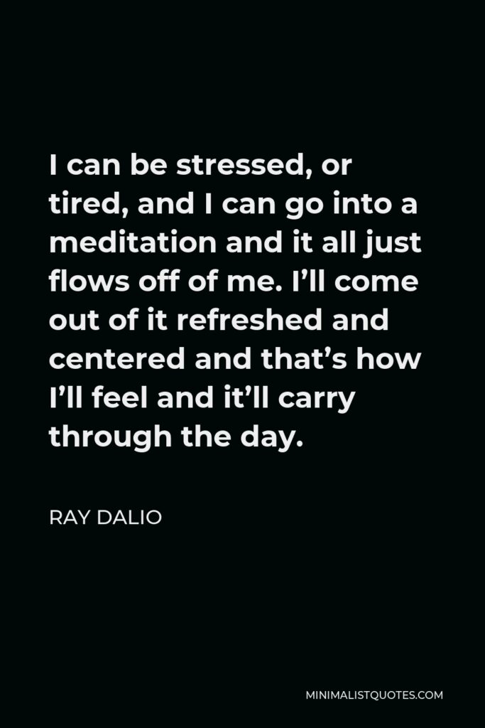 Ray Dalio Quote - I can be stressed, or tired, and I can go into a meditation and it all just flows off of me. I’ll come out of it refreshed and centered and that’s how I’ll feel and it’ll carry through the day.