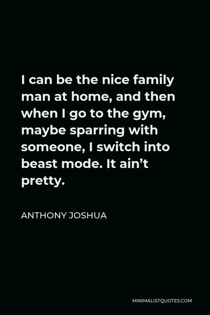 Anthony Joshua Quote - I can be the nice family man at home, and then when I go to the gym, maybe sparring with someone, I switch into beast mode. It ain’t pretty.