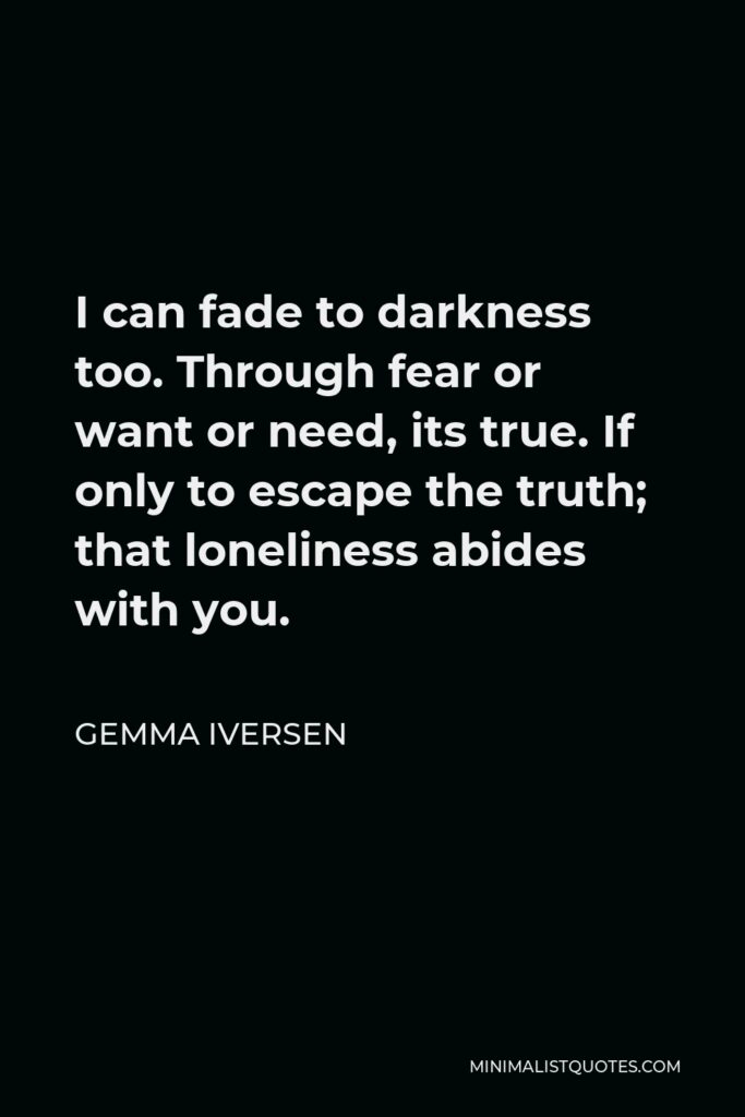 Gemma Iversen Quote - I can fade to darkness too. Through fear or want or need, its true. If only to escape the truth; that loneliness abides with you.