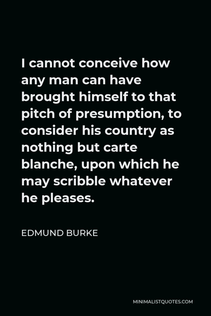 Edmund Burke Quote - I cannot conceive how any man can have brought himself to that pitch of presumption, to consider his country as nothing but carte blanche, upon which he may scribble whatever he pleases.