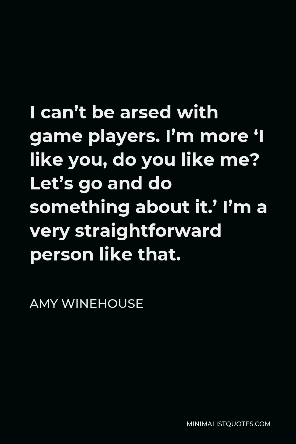 Amy Winehouse Quote - I can’t be arsed with game players. I’m more ‘I like you, do you like me? Let’s go and do something about it.’ I’m a very straightforward person like that.