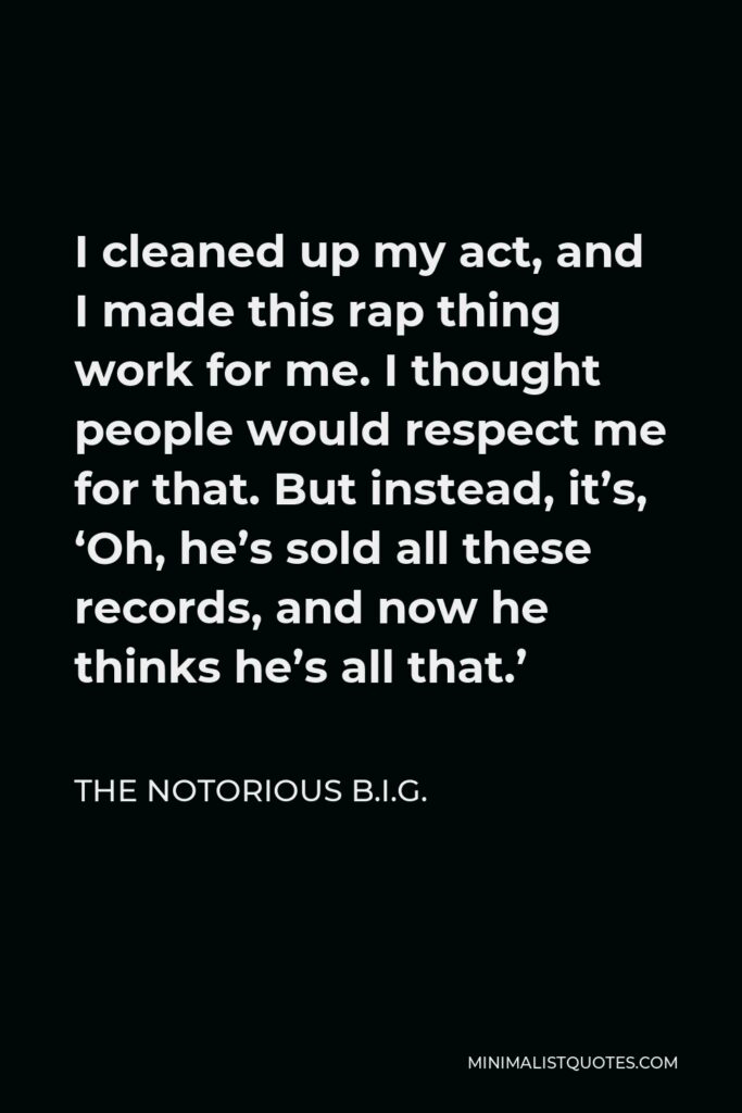 The Notorious B.I.G. Quote - I cleaned up my act, and I made this rap thing work for me. I thought people would respect me for that. But instead, it’s, ‘Oh, he’s sold all these records, and now he thinks he’s all that.’