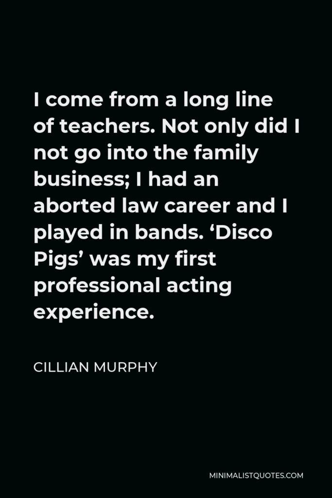 Cillian Murphy Quote - I come from a long line of teachers. Not only did I not go into the family business; I had an aborted law career and I played in bands. ‘Disco Pigs’ was my first professional acting experience.