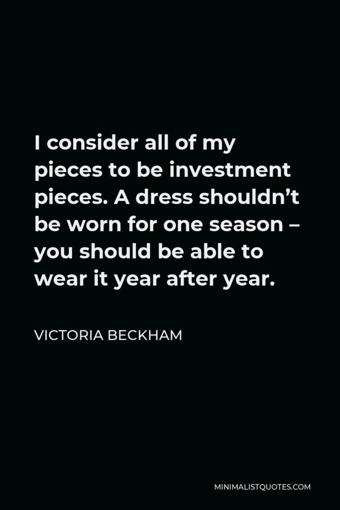 Victoria Beckham Quote - I consider all of my pieces to be investment pieces. A dress shouldn’t be worn for one season – you should be able to wear it year after year.