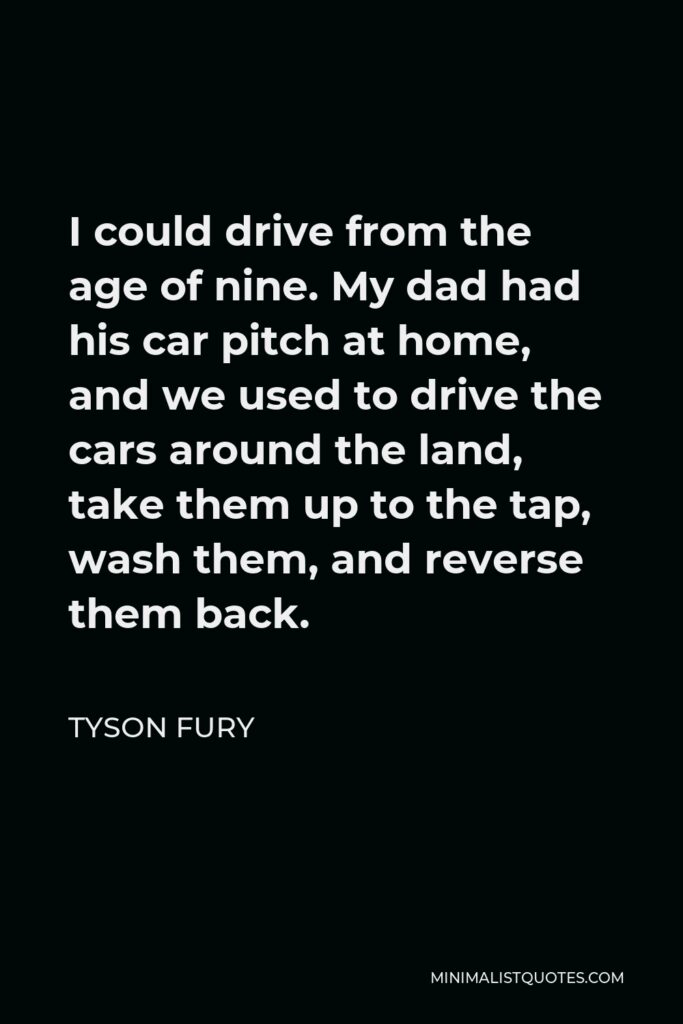 Tyson Fury Quote - I could drive from the age of nine. My dad had his car pitch at home, and we used to drive the cars around the land, take them up to the tap, wash them, and reverse them back.