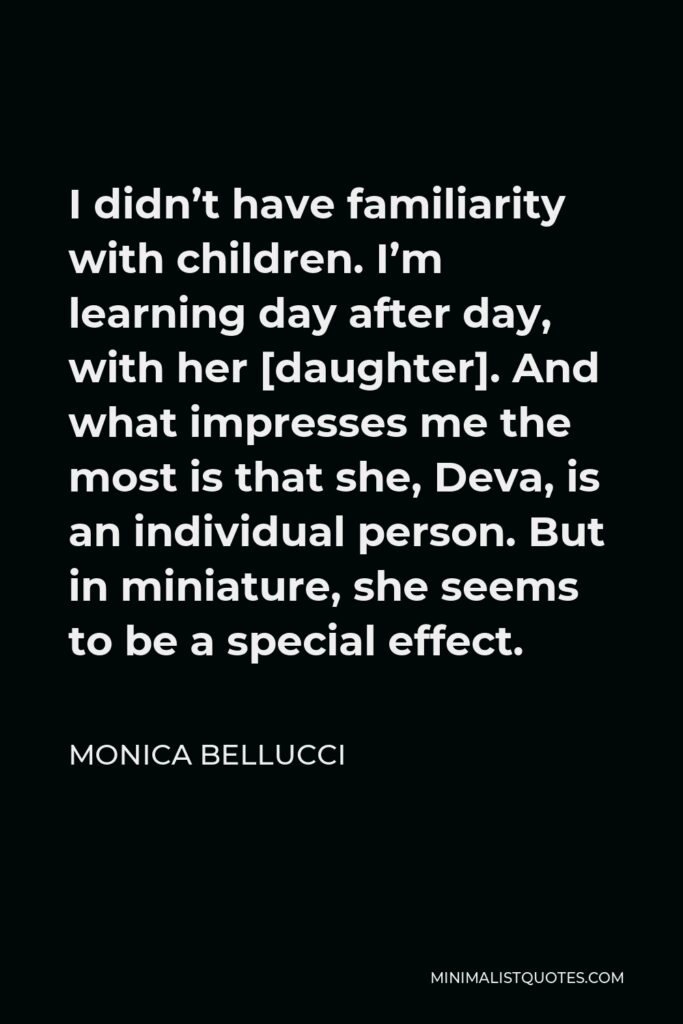Monica Bellucci Quote - I didn’t have familiarity with children. I’m learning day after day, with her [daughter]. And what impresses me the most is that she, Deva, is an individual person. But in miniature, she seems to be a special effect.