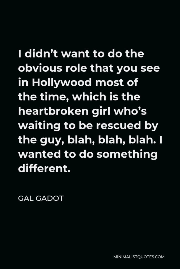 Gal Gadot Quote - I didn’t want to do the obvious role that you see in Hollywood most of the time, which is the heartbroken girl who’s waiting to be rescued by the guy, blah, blah, blah. I wanted to do something different.