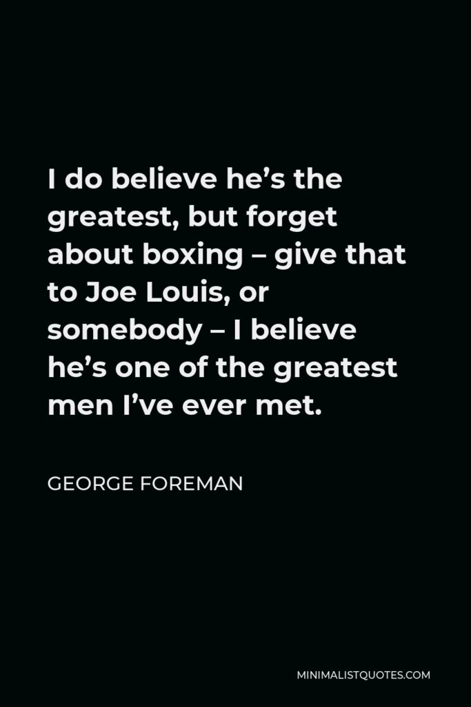 George Foreman Quote - I do believe he’s the greatest, but forget about boxing – give that to Joe Louis, or somebody – I believe he’s one of the greatest men I’ve ever met.