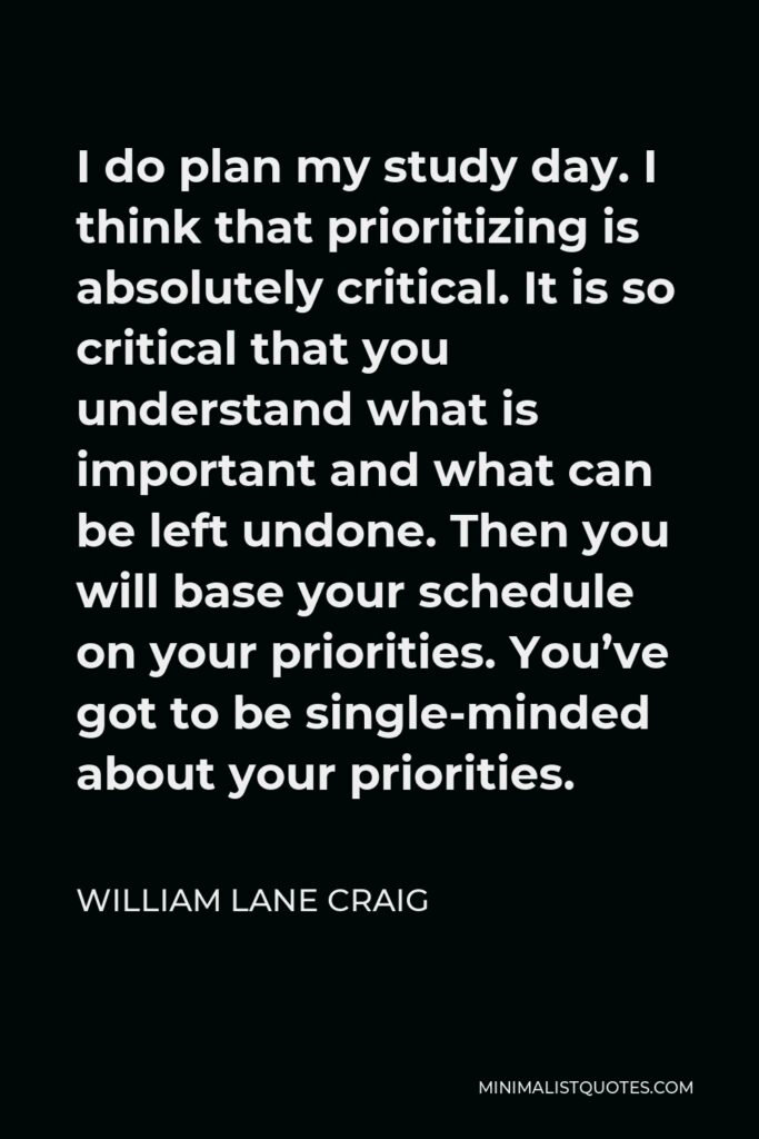 William Lane Craig Quote - I do plan my study day. I think that prioritizing is absolutely critical. It is so critical that you understand what is important and what can be left undone. Then you will base your schedule on your priorities. You’ve got to be single-minded about your priorities.