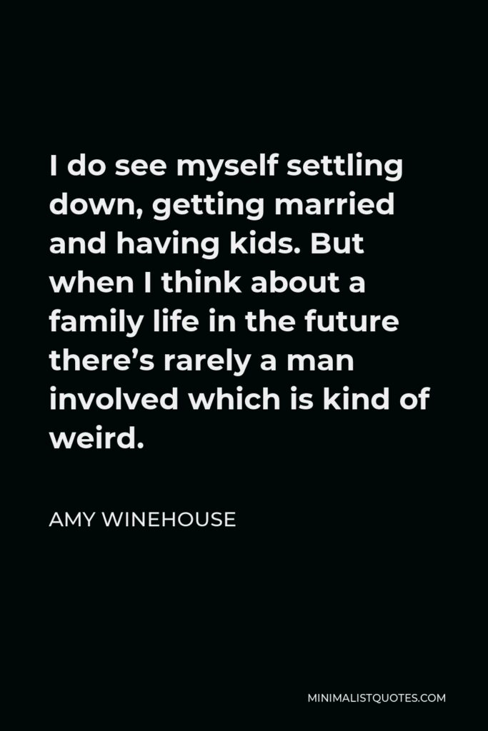 Amy Winehouse Quote - I do see myself settling down, getting married and having kids. But when I think about a family life in the future there’s rarely a man involved which is kind of weird.