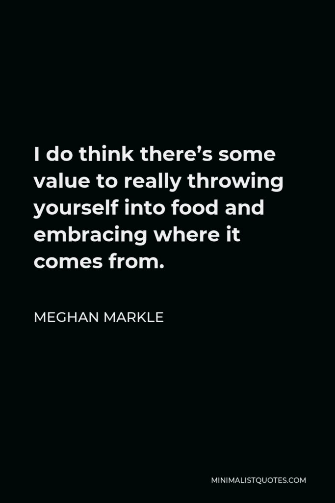 Meghan Markle Quote - I do think there’s some value to really throwing yourself into food and embracing where it comes from.